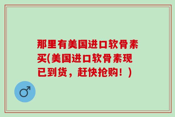 那里有美国进口软骨素买(美国进口软骨素现已到货，赶快抢购！)