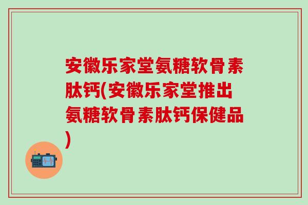 安徽乐家堂氨糖软骨素肽钙(安徽乐家堂推出氨糖软骨素肽钙保健品)