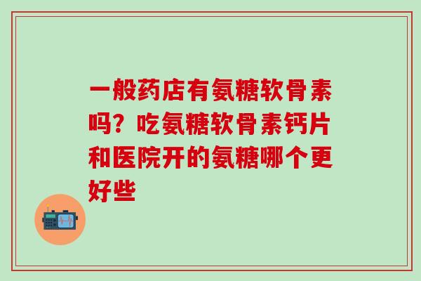 一般药店有氨糖软骨素吗?吃氨糖软骨素钙片和医院开的氨糖哪个更好些 一般药店有氨糖软骨素吗?吃氨糖软骨素钙片和医院开的氨糖哪个更好些