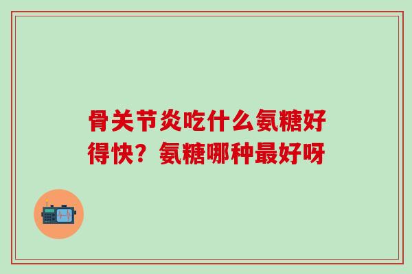 骨关节炎吃什么氨糖好得快？氨糖哪种最好呀