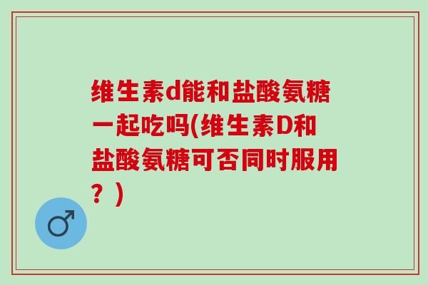 维生素d能和盐酸氨糖一起吃吗(维生素D和盐酸氨糖可否同时服用?) 维生素d能和盐酸氨糖一起吃吗(维生素D和盐酸氨糖可否同时服用?)