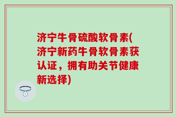 济宁牛骨硫酸软骨素(济宁新药牛骨软骨素获认证，拥有助关节健康新选择)