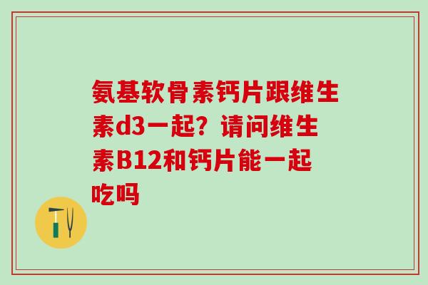 氨基软骨素钙片跟维生素d3一起？请问维生素B12和钙片能一起吃吗