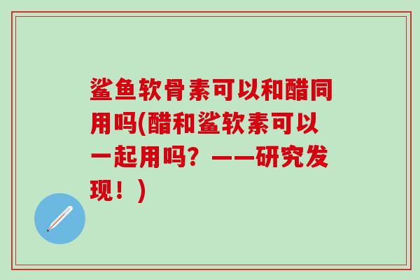 鲨鱼软骨素可以和醋同用吗(醋和鲨软素可以一起用吗？——研究发现！)