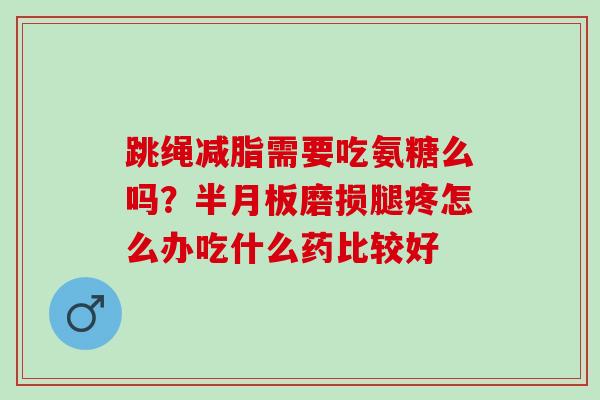跳绳减脂需要吃氨糖么吗？半月板磨损腿疼怎么办吃什么药比较好