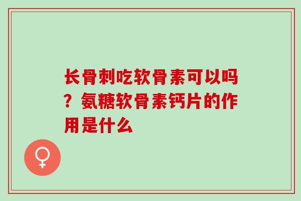 长骨刺吃软骨素可以吗？氨糖软骨素钙片的作用是什么