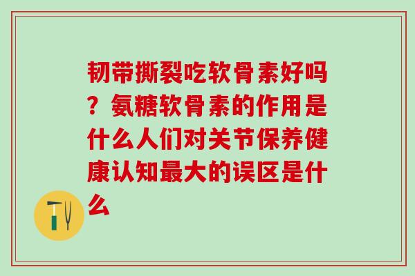 韧带撕裂吃软骨素好吗？氨糖软骨素的作用是什么人们对关节保养健康认知最大的误区是什么