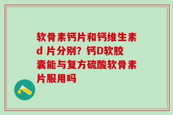 软骨素钙片和钙维生素d 片分别？钙D软胶囊能与复方硫酸软骨素片服用吗