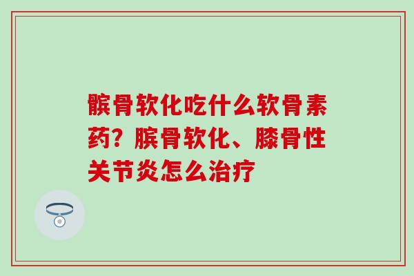 髌骨软化吃什么软骨素药？膑骨软化、膝骨性关节炎怎么治疗