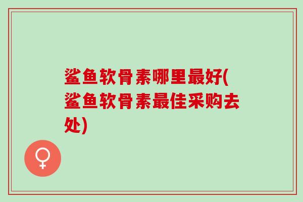 鲨鱼软骨素哪里最好(鲨鱼软骨素最佳采购去处)