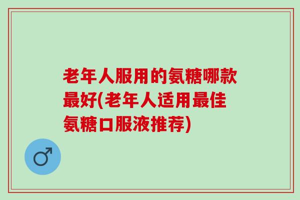 老年人服用的氨糖哪款最好(老年人适用最佳氨糖口服液推荐)