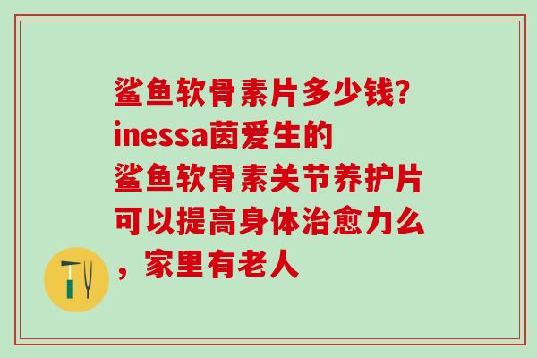 鲨鱼软骨素片多少钱？inessa茵爱生的鲨鱼软骨素关节养护片可以提高身体治愈力么，家里有老人