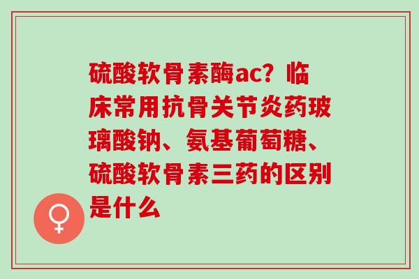 硫酸软骨素酶ac？临床常用抗骨关节炎药玻璃酸钠、氨基葡萄糖、硫酸软骨素三药的区别是什么