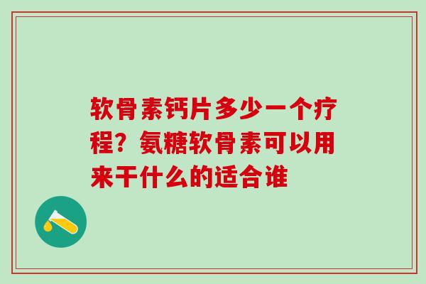 软骨素钙片多少一个疗程？氨糖软骨素可以用来干什么的适合谁