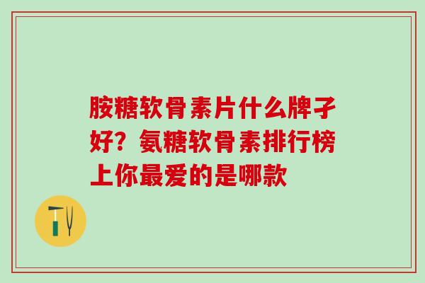 胺糖软骨素片什么牌孑好？氨糖软骨素排行榜上你最爱的是哪款