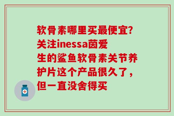 软骨素哪里买最便宜？关注inessa茵爱生的鲨鱼软骨素关节养护片这个产品很久了，但一直没舍得买