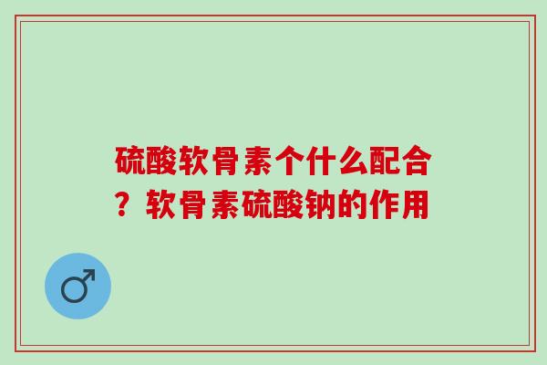 硫酸软骨素个什么配合？软骨素硫酸钠的作用