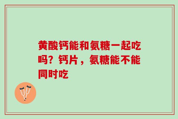 黄酸钙能和氨糖一起吃吗？钙片，氨糖能不能同时吃