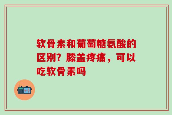 软骨素和葡萄糖氨酸的区别？膝盖疼痛，可以吃软骨素吗