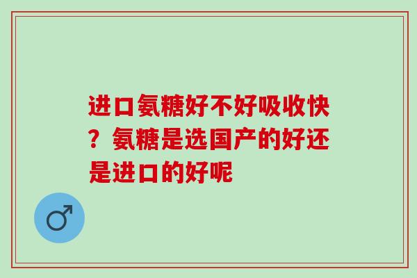 进口氨糖好不好吸收快?氨糖是选国产的好还是进口的好呢 进口氨糖好不好吸收快?氨糖是选国产的好还是进口的好呢