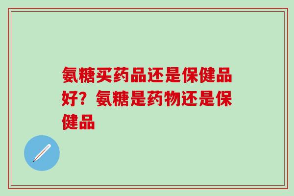 氨糖买药品还是保健品好？氨糖是药物还是保健品