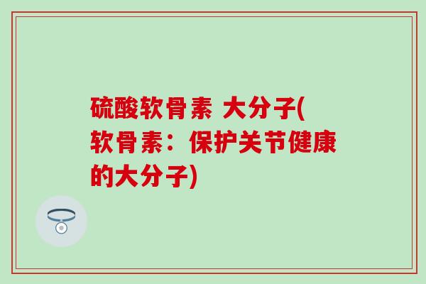 硫酸软骨素 大分子(软骨素:保护关节健康的大分子) 硫酸软骨素 大分子(软骨素:保护关节健康的大分子)