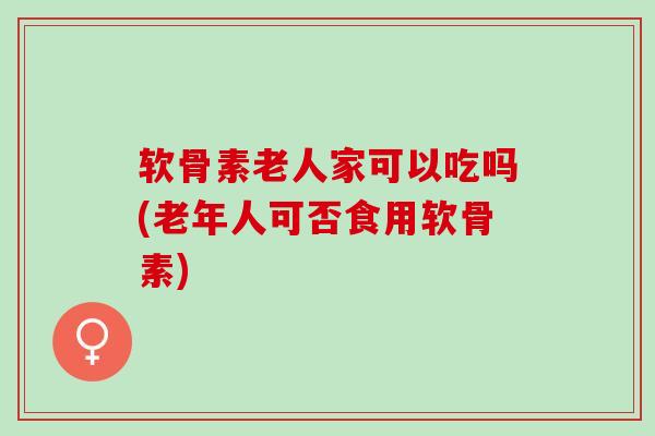 软骨素老人家可以吃吗(老年人可否食用软骨素)