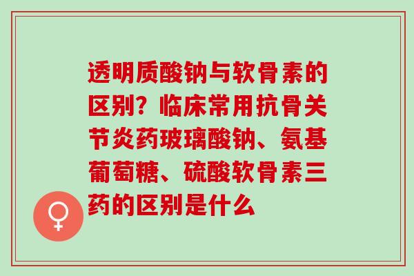 透明质酸钠与软骨素的区别？临床常用抗骨关节炎药玻璃酸钠、氨基葡萄糖、硫酸软骨素三药的区别是什么