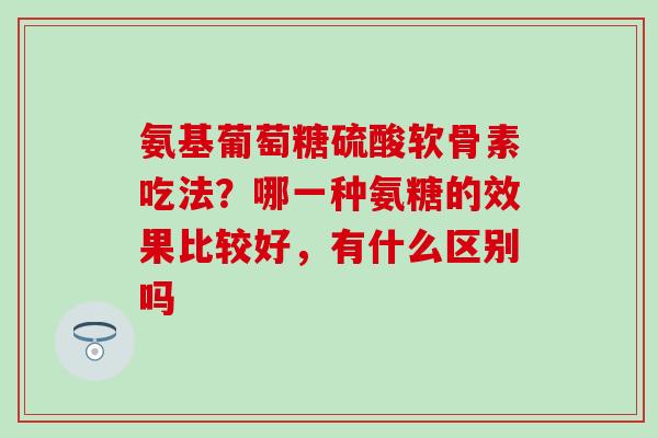 氨基葡萄糖硫酸软骨素吃法？哪一种氨糖的效果比较好，有什么区别吗