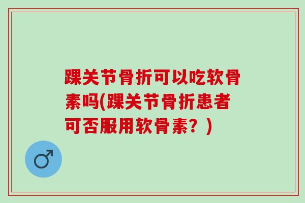 踝关节骨折可以吃软骨素吗(踝关节骨折患者可否服用软骨素？)