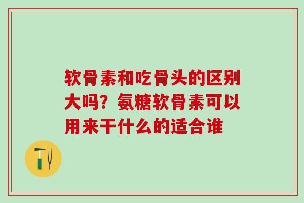 软骨素和吃骨头的区别大吗？氨糖软骨素可以用来干什么的适合谁