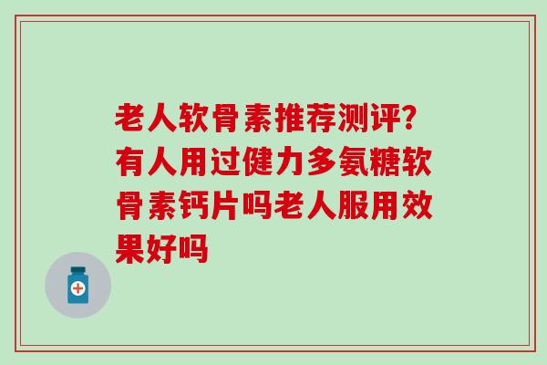 老人软骨素推荐测评？有人用过健力多氨糖软骨素钙片吗老人服用效果好吗