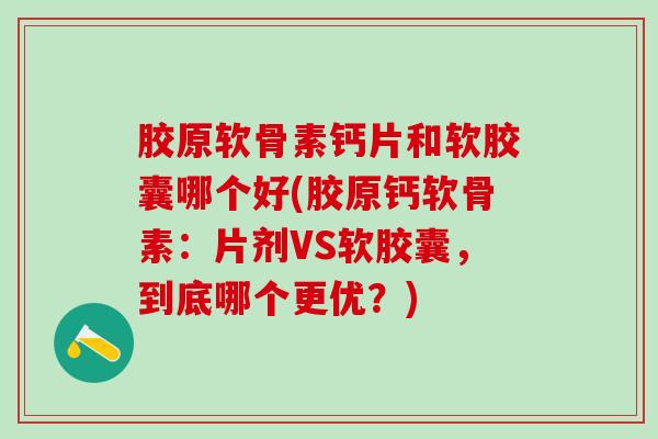 胶原软骨素钙片和软胶囊哪个好(胶原钙软骨素：片剂VS软胶囊，到底哪个更优？)