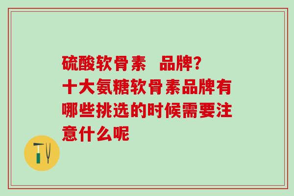 硫酸软骨素  品牌？十大氨糖软骨素品牌有哪些挑选的时候需要注意什么呢