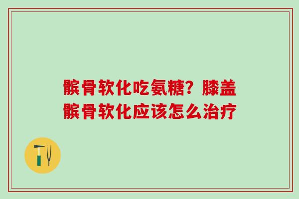 髌骨软化吃氨糖？膝盖髌骨软化应该怎么治疗