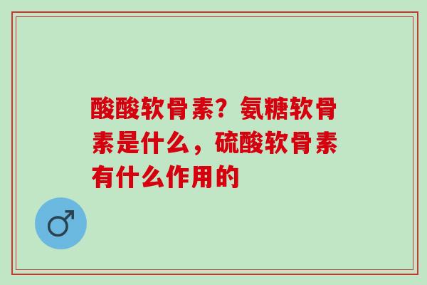 酸酸软骨素？氨糖软骨素是什么，硫酸软骨素有什么作用的
