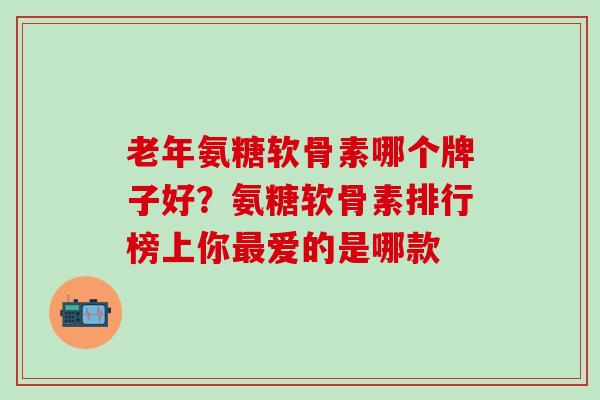 老年氨糖软骨素哪个牌子好？氨糖软骨素排行榜上你最爱的是哪款
