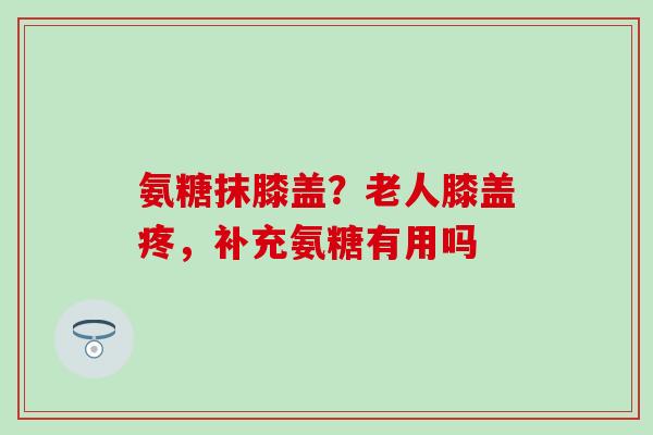 氨糖抹膝盖？老人膝盖疼，补充氨糖有用吗