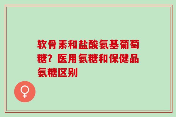 软骨素和盐酸氨基葡萄糖？医用氨糖和保健品氨糖区别