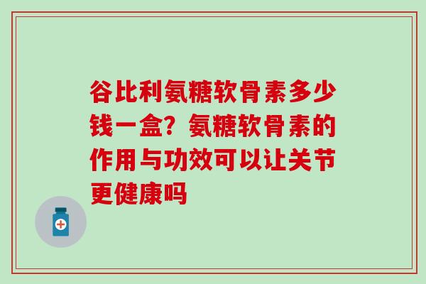 谷比利氨糖软骨素多少钱一盒？氨糖软骨素的作用与功效可以让关节更健康吗
