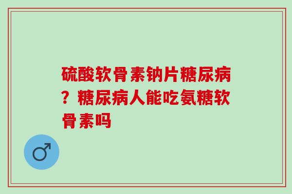 硫酸软骨素钠片糖尿病？糖尿病人能吃氨糖软骨素吗