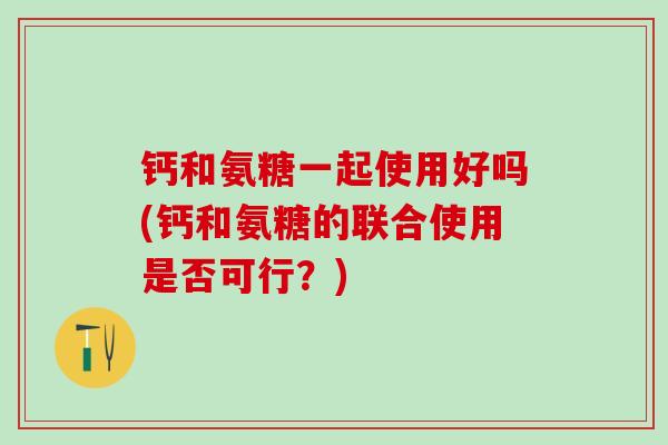 钙和氨糖一起使用好吗(钙和氨糖的联合使用是否可行？)