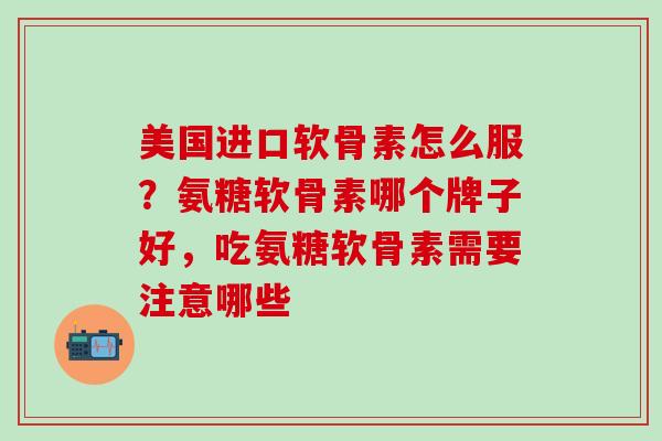 美国进口软骨素怎么服？氨糖软骨素哪个牌子好，吃氨糖软骨素需要注意哪些