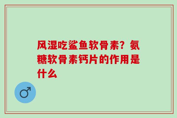 风湿吃鲨鱼软骨素？氨糖软骨素钙片的作用是什么