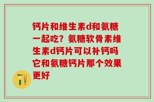 钙片和维生素d和氨糖一起吃？氨糖软骨素维生素d钙片可以补钙吗它和氨糖钙片那个效果更好