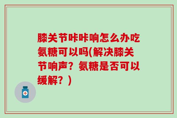 膝关节咔咔响怎么办吃氨糖可以吗(解决膝关节响声？氨糖是否可以缓解？)