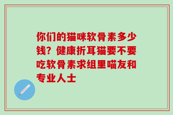 你们的猫咪软骨素多少钱？健康折耳猫要不要吃软骨素求组里喵友和专业人士