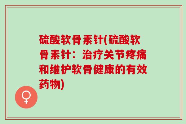硫酸软骨素针(硫酸软骨素针：治疗关节疼痛和维护软骨健康的有效药物)