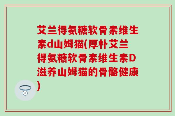 艾兰得氨糖软骨素维生素d山姆猫(厚朴艾兰得氨糖软骨素维生素D滋养山姆猫的骨骼健康)
