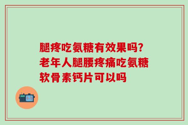 腿疼吃氨糖有效果吗？老年人腿腰疼痛吃氨糖软骨素钙片可以吗